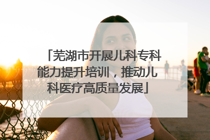 芜湖市开展儿科专科能力提升培训，推动儿科医疗高质量发展